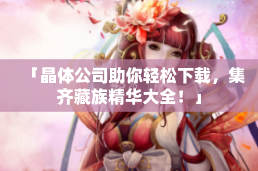 「晶体公司助你轻松下载，集齐藏族精华大全！」