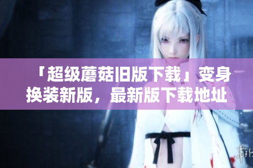 「超级蘑菇旧版下载」变身换装新版，最新版下载地址大揭秘！