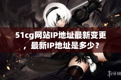 51cg网站IP地址最新变更，最新IP地址是多少？