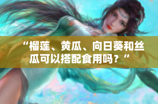 “榴莲、黄瓜、向日葵和丝瓜可以搭配食用吗？”