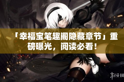 「幸福宝笔趣阁隐藏章节」重磅曝光，阅读必看！