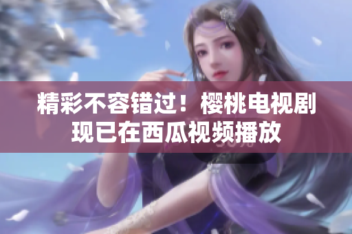 精彩不容错过！樱桃电视剧现已在西瓜视频播放