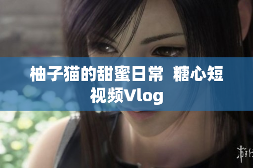 柚子猫的甜蜜日常  糖心短视频Vlog