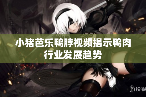小猪芭乐鸭脖视频揭示鸭肉行业发展趋势