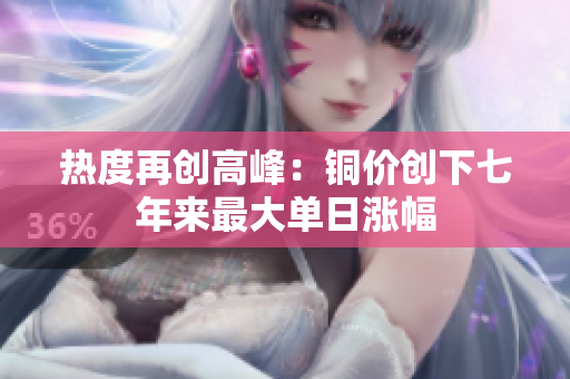 热度再创高峰：铜价创下七年来最大单日涨幅