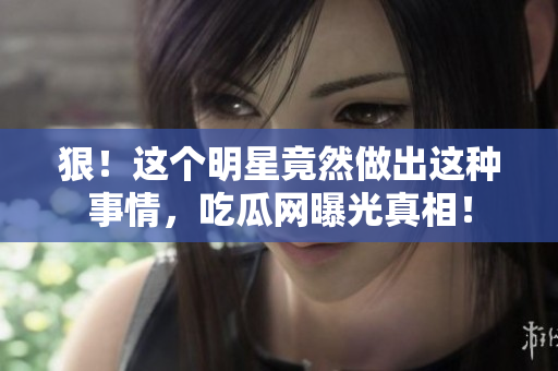 狠！这个明星竟然做出这种事情，吃瓜网曝光真相！
