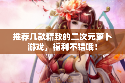 推荐几款精致的二次元萝卜游戏，福利不错哦！