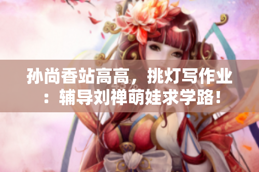 孙尚香站高高，挑灯写作业：辅导刘禅萌娃求学路！