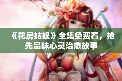 《花房姑娘》全集免费看，抢先品味心灵治愈故事