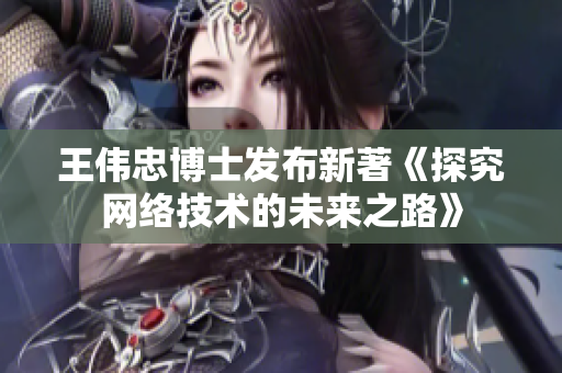 王伟忠博士发布新著《探究网络技术的未来之路》