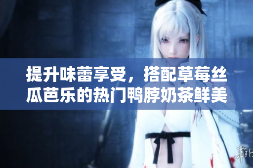 提升味蕾享受，搭配草莓丝瓜芭乐的热门鸭脖奶茶鲜美佳肴