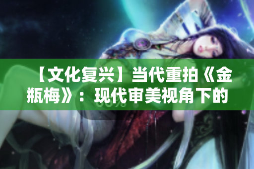 【文化复兴】当代重拍《金瓶梅》：现代审美视角下的古代情感瑰宝