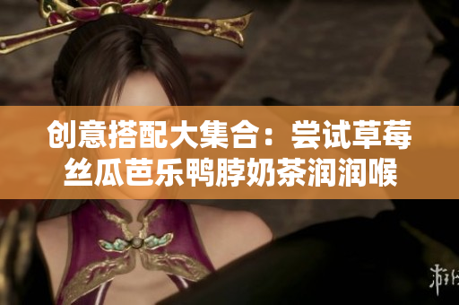 创意搭配大集合：尝试草莓丝瓜芭乐鸭脖奶茶润润喉