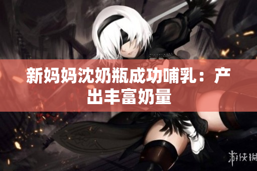 新妈妈沈奶瓶成功哺乳：产出丰富奶量