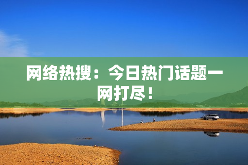 网络热搜：今日热门话题一网打尽！