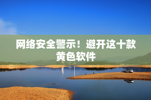 网络安全警示！避开这十款黄色软件