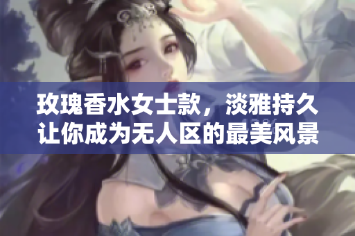 玫瑰香水女士款，淡雅持久让你成为无人区的最美风景
