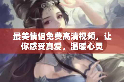 最美情侣免费高清视频，让你感受真爱，温暖心灵