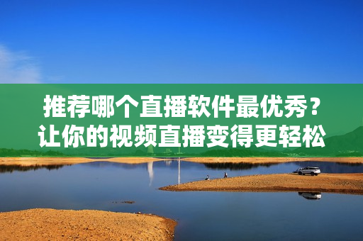 推荐哪个直播软件最优秀？让你的视频直播变得更轻松！