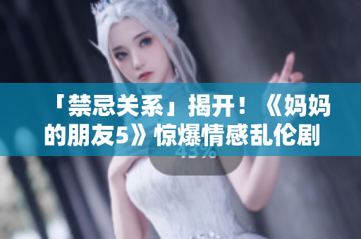「禁忌关系」揭开！《妈妈的朋友5》惊爆情感乱伦剧情！