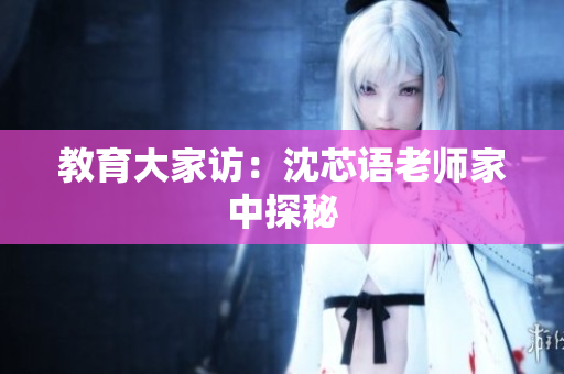 教育大家访：沈芯语老师家中探秘
