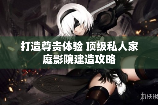 打造尊贵体验 顶级私人家庭影院建造攻略