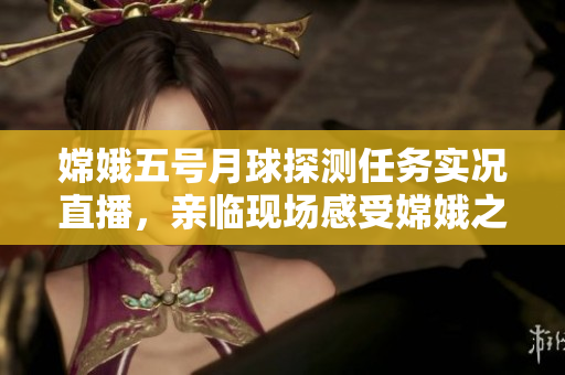 嫦娥五号月球探测任务实况直播，亲临现场感受嫦娥之美