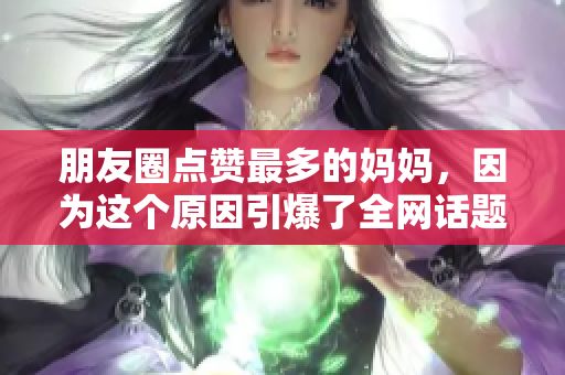 朋友圈点赞最多的妈妈，因为这个原因引爆了全网话题