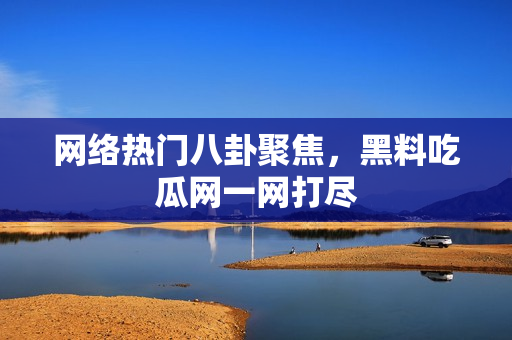 网络热门八卦聚焦，黑料吃瓜网一网打尽