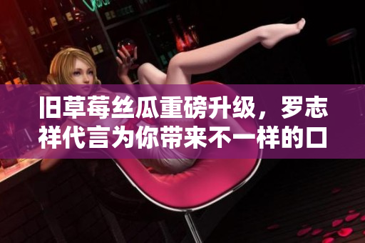 旧草莓丝瓜重磅升级，罗志祥代言为你带来不一样的口感