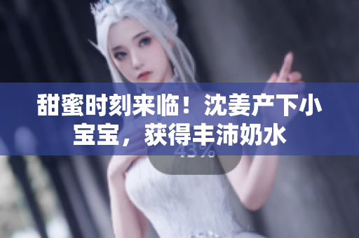甜蜜时刻来临！沈姜产下小宝宝，获得丰沛奶水