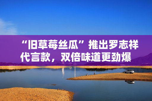 “旧草莓丝瓜”推出罗志祥代言款，双倍味道更劲爆