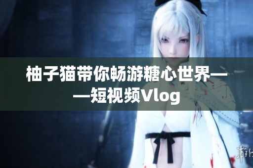 柚子猫带你畅游糖心世界——短视频Vlog