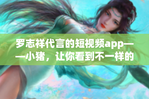 罗志祥代言的短视频app——小猪，让你看到不一样的世界