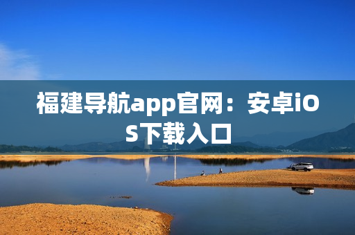 福建导航app官网：安卓iOS下载入口