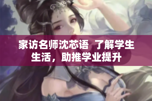 家访名师沈芯语  了解学生生活，助推学业提升