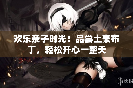 欢乐亲子时光！品尝土豪布丁，轻松开心一整天