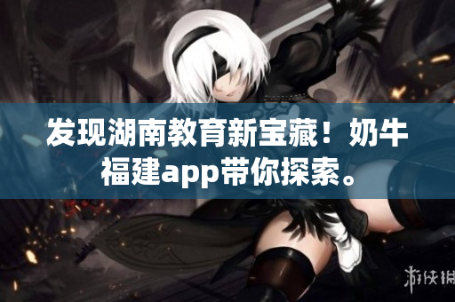 发现湖南教育新宝藏！奶牛福建app带你探索。