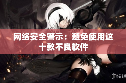 网络安全警示：避免使用这十款不良软件