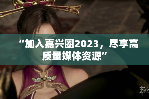 “加入嘉兴圈2023，尽享高质量媒体资源”