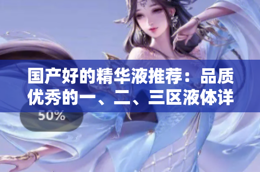 国产好的精华液推荐：品质优秀的一、二、三区液体详细解析