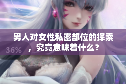 男人对女性私密部位的探索，究竟意味着什么？
