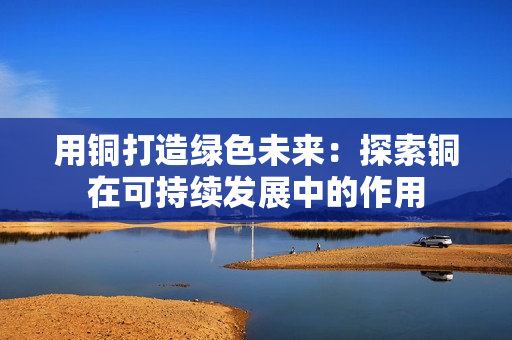 用铜打造绿色未来：探索铜在可持续发展中的作用