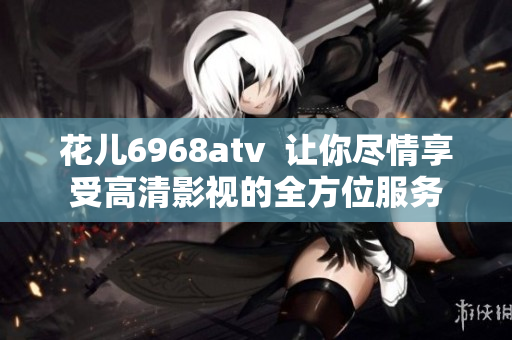 花儿6968atv  让你尽情享受高清影视的全方位服务