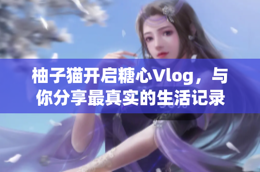 柚子猫开启糖心Vlog，与你分享最真实的生活记录