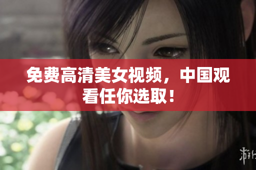 免费高清美女视频，中国观看任你选取！