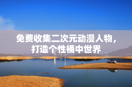 免费收集二次元动漫人物，打造个性桶中世界