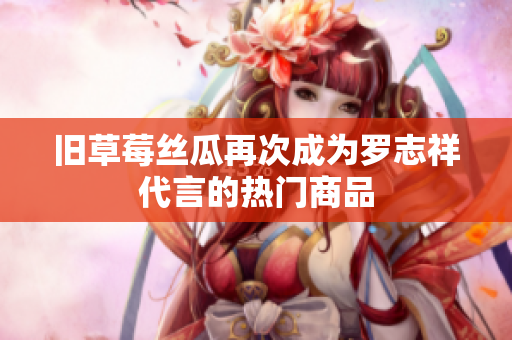 旧草莓丝瓜再次成为罗志祥代言的热门商品