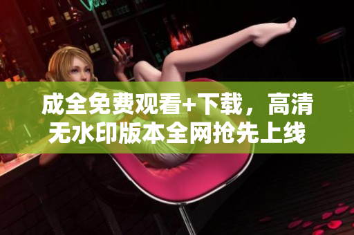 成全免费观看+下载，高清无水印版本全网抢先上线