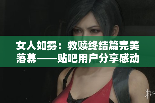 女人如雾：救赎终结篇完美落幕——贴吧用户分享感动心情